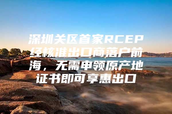 深圳关区首家RCEP经核准出口商落户前海，无需申领原产地证书即可享惠出口