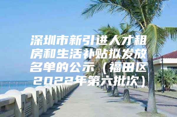 深圳市新引进人才租房和生活补贴拟发放名单的公示（福田区2022年第六批次）