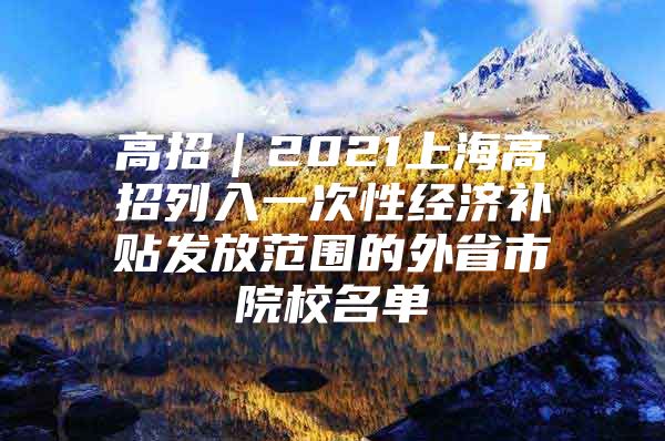 高招｜2021上海高招列入一次性经济补贴发放范围的外省市院校名单