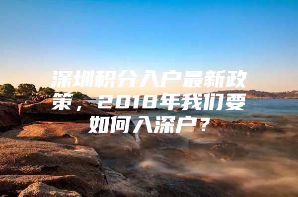 深圳积分入户最新政策，2018年我们要如何入深户？