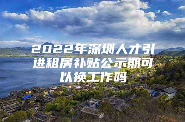 2022年深圳人才引进租房补贴公示期可以换工作吗