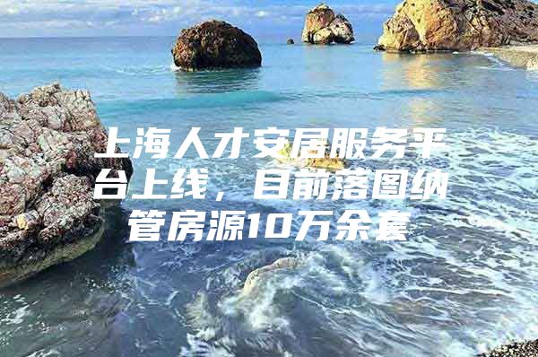 上海人才安居服务平台上线，目前落图纳管房源10万余套