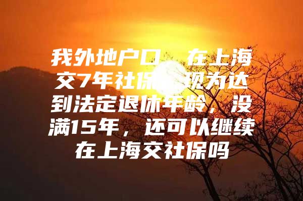 我外地户口，在上海交7年社保，现为达到法定退休年龄，没满15年，还可以继续在上海交社保吗