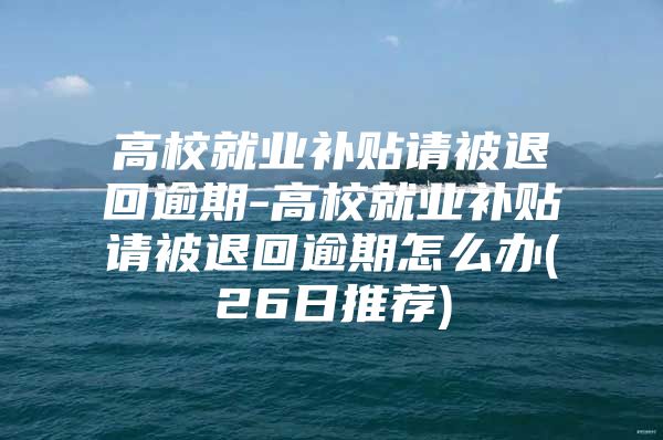 高校就业补贴请被退回逾期-高校就业补贴请被退回逾期怎么办(26日推荐)