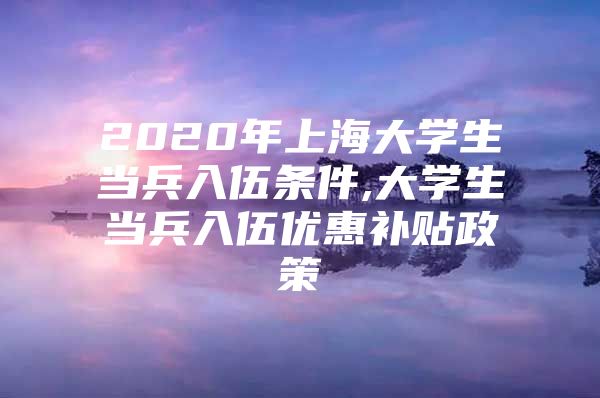 2020年上海大学生当兵入伍条件,大学生当兵入伍优惠补贴政策