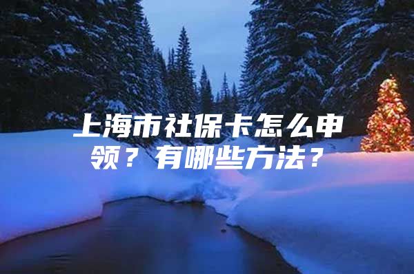 上海市社保卡怎么申领？有哪些方法？