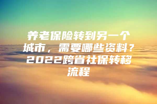 养老保险转到另一个城市，需要哪些资料？2022跨省社保转移流程