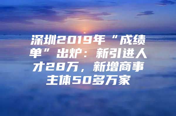 深圳2019年“成绩单”出炉：新引进人才28万，新增商事主体50多万家