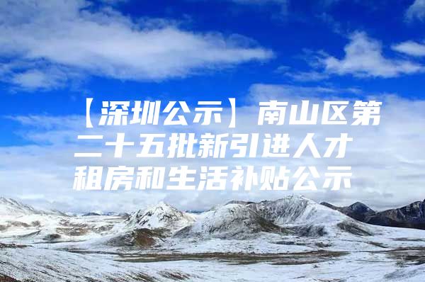 【深圳公示】南山区第二十五批新引进人才租房和生活补贴公示