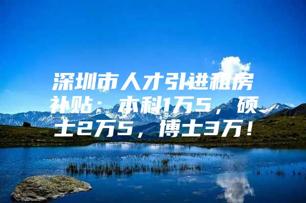 深圳市人才引进租房补贴：本科1万5，硕士2万5，博士3万！