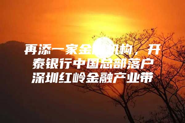 再添一家金融机构，开泰银行中国总部落户深圳红岭金融产业带