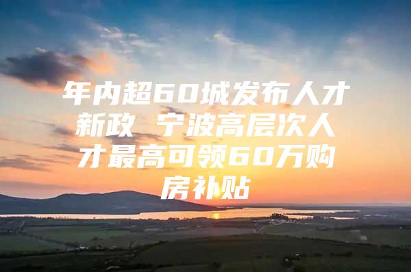 年内超60城发布人才新政 宁波高层次人才最高可领60万购房补贴