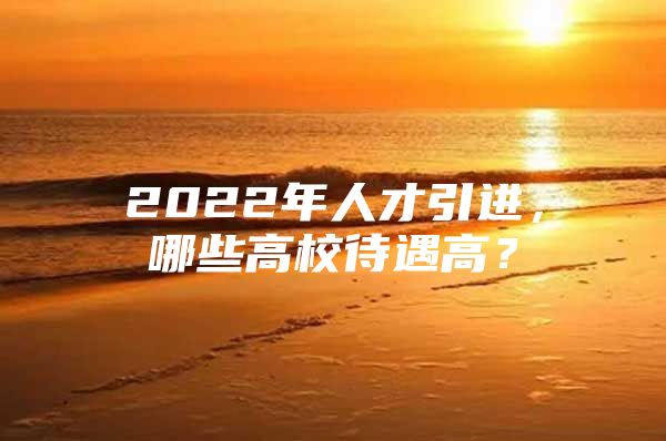 2022年人才引进，哪些高校待遇高？