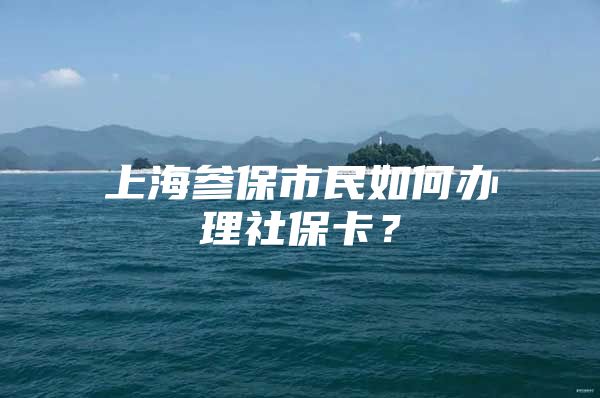 上海参保市民如何办理社保卡？