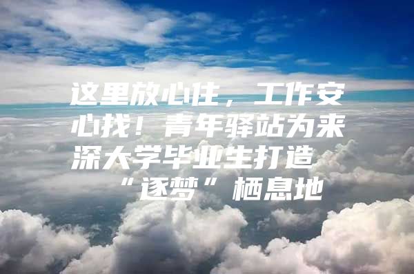 这里放心住，工作安心找！青年驿站为来深大学毕业生打造“逐梦”栖息地