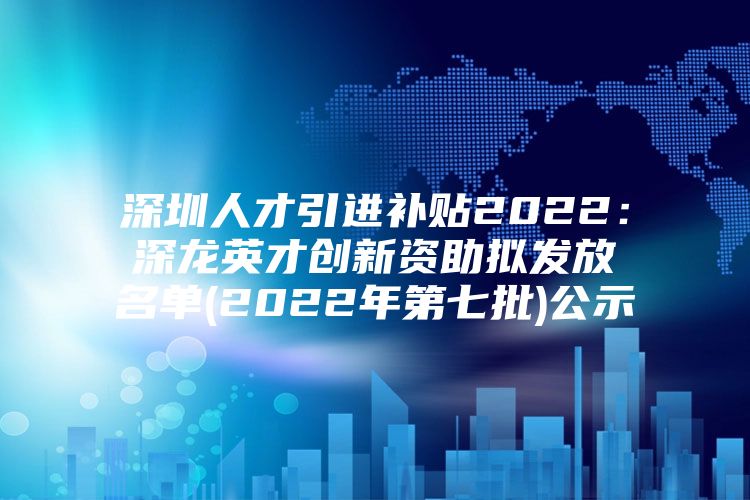 深圳人才引进补贴2022：深龙英才创新资助拟发放名单(2022年第七批)公示