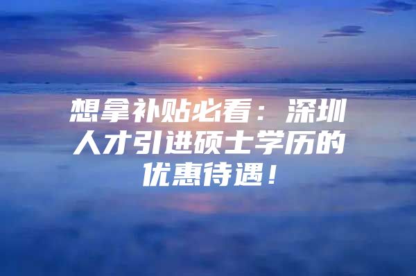 想拿补贴必看：深圳人才引进硕士学历的优惠待遇！