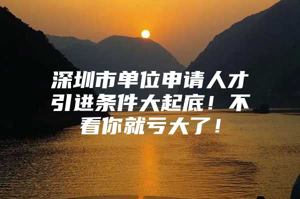 深圳市单位申请人才引进条件大起底！不看你就亏大了！