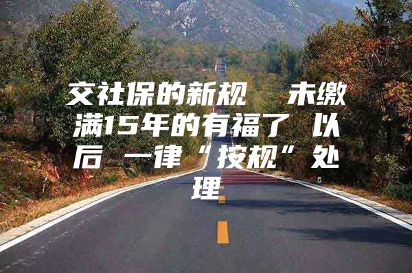 交社保的新规  未缴满15年的有福了 以后 一律“按规”处理