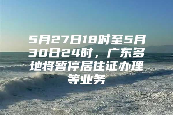 5月27日18时至5月30日24时，广东多地将暂停居住证办理等业务