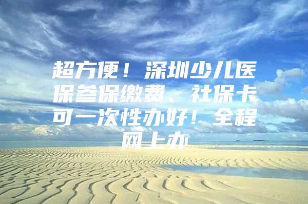 超方便！深圳少儿医保参保缴费、社保卡可一次性办好！全程网上办