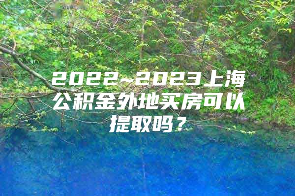 2022~2023上海公积金外地买房可以提取吗？