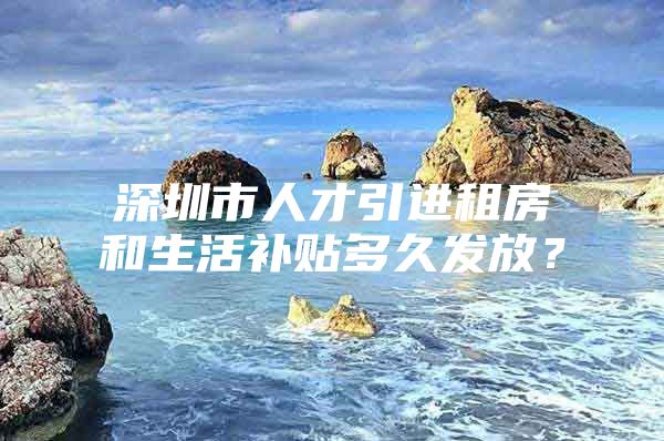 深圳市人才引进租房和生活补贴多久发放？