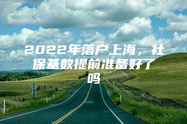 2022年落户上海，社保基数提前准备好了吗