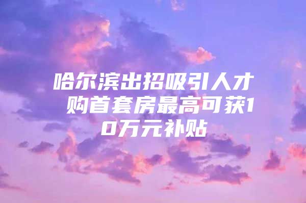 哈尔滨出招吸引人才 购首套房最高可获10万元补贴