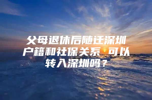 父母退休后随迁深圳户籍和社保关系 可以转入深圳吗？