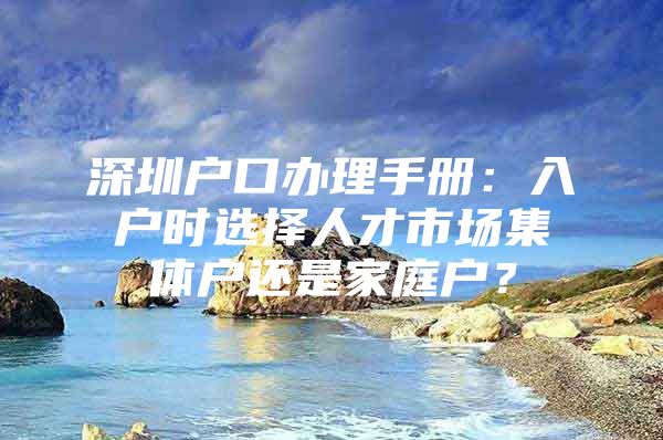 深圳户口办理手册：入户时选择人才市场集体户还是家庭户？