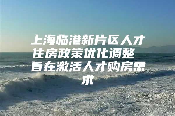 上海临港新片区人才住房政策优化调整 旨在激活人才购房需求