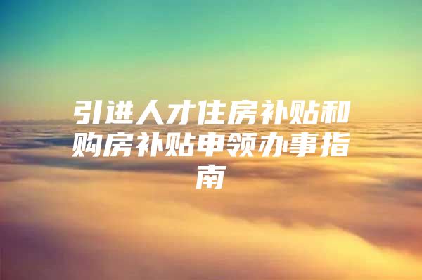 引进人才住房补贴和购房补贴申领办事指南