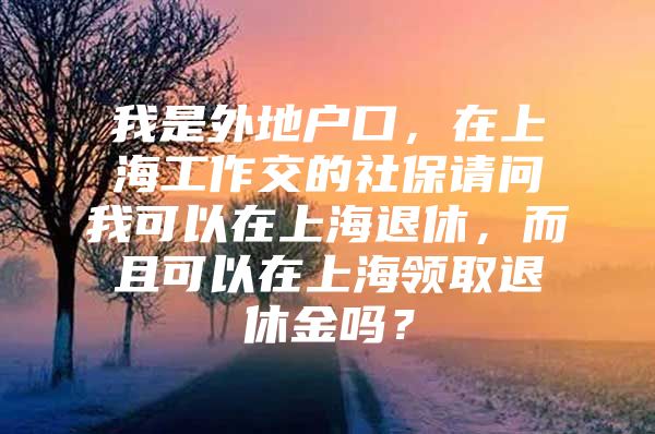 我是外地户口，在上海工作交的社保请问我可以在上海退休，而且可以在上海领取退休金吗？