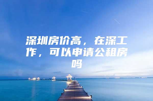 深圳房价高，在深工作，可以申请公租房吗