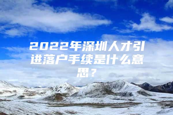 2022年深圳人才引进落户手续是什么意思？