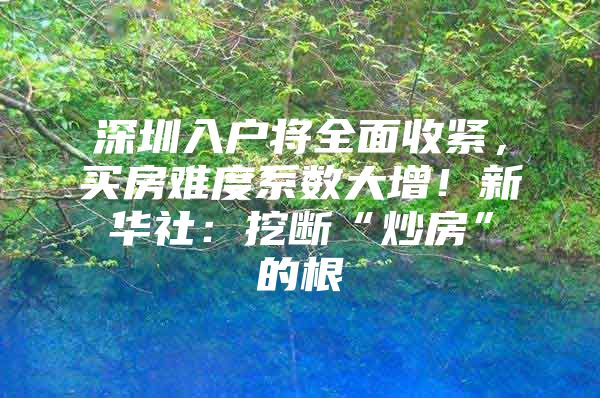 深圳入户将全面收紧，买房难度系数大增！新华社：挖断“炒房”的根