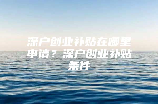 深户创业补贴在哪里申请？深户创业补贴条件