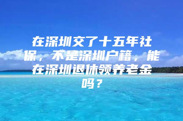 在深圳交了十五年社保，不是深圳户籍，能在深圳退休领养老金吗？