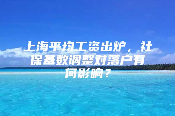 上海平均工资出炉，社保基数调整对落户有何影响？