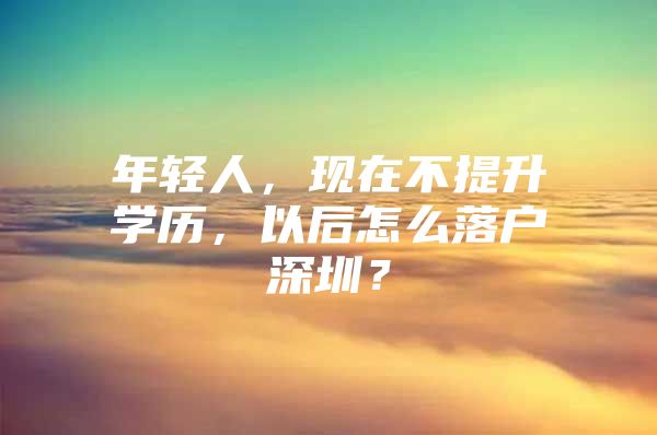 年轻人，现在不提升学历，以后怎么落户深圳？