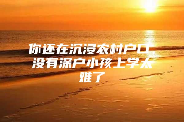 你还在沉浸农村户口，没有深户小孩上学太难了