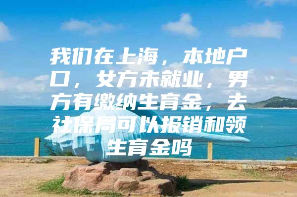 我们在上海，本地户口，女方未就业，男方有缴纳生育金，去社保局可以报销和领生育金吗