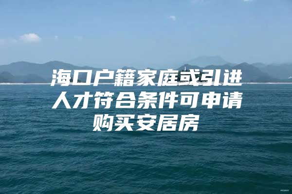 海口户籍家庭或引进人才符合条件可申请购买安居房