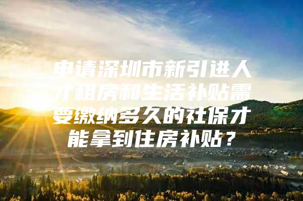 申请深圳市新引进人才租房和生活补贴需要缴纳多久的社保才能拿到住房补贴？