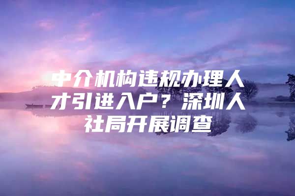 中介机构违规办理人才引进入户？深圳人社局开展调查