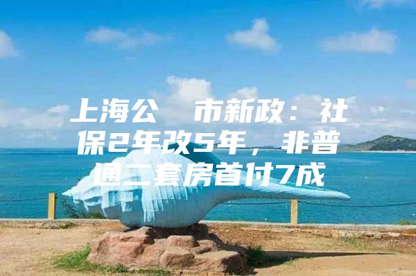 上海公佈樓市新政：社保2年改5年，非普通二套房首付7成