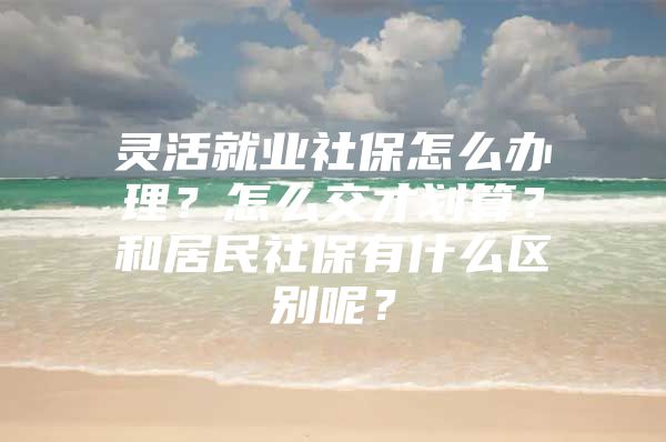 灵活就业社保怎么办理？怎么交才划算？和居民社保有什么区别呢？