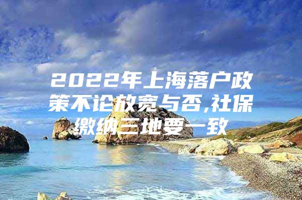 2022年上海落户政策不论放宽与否,社保缴纳三地要一致