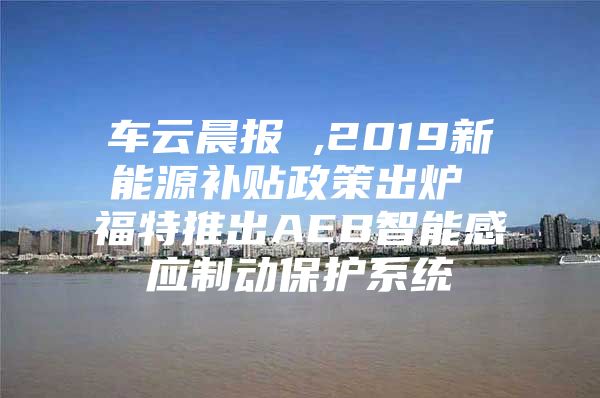 车云晨报 ,2019新能源补贴政策出炉 福特推出AEB智能感应制动保护系统